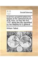A sermon preach'd before the Queen at the cathedral-church of St. Paul, on May the first, 1707. Being the day appointed by Her Majesty for a general