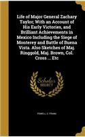 Life of Major General Zachary Taylor; With an Account of His Early Victories, and Brilliant Achievements in Mexico Including the Siege of Monterey and Battle of Buena Vista. Also Sketches of Maj. Ringgold, Maj. Brown, Col. Cross ... Etc