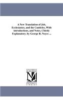 New Translation of Job, Ecclesiastes, and the Canticles, With introductions, and Notes, Chietly Explanatory. by George R. Noyes ...