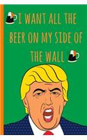 Notebook: I Want All the Beer on My Side of the Wall. Funny Blank Novelty Journal, Perfect as a St Patricks Gift & a Great Alternative to a Card.Trump.