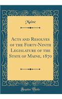 Acts and Resolves of the Forty-Ninth Legislature of the State of Maine, 1870 (Classic Reprint)