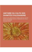 Histoire Du Culte Des Divinites D'Alexandrie; Serapis, Isis, Harpocrate Et Anubis, Hors de L'Egypte Depuis Les Origines Jusqu'a La Naissance de L'Ecol