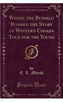 Where the Buffalo Roamed the Story of Western Canada Told for the Young (Classic Reprint)
