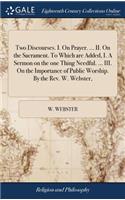 Two Discourses. I. on Prayer. ... II. on the Sacrament. to Which Are Added, I. a Sermon on the One Thing Needful. ... III. on the Importance of Public Worship. by the Rev. W. Webster,