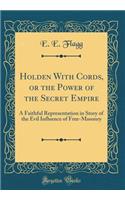 Holden With Cords, or the Power of the Secret Empire: A Faithful Representation in Story of the Evil Influence of Free-Masonry (Classic Reprint)