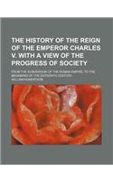 The History of the Reign of the Emperor Charles V. with a View of the Progress of Society; From the Subversion of the Roman Empire, to the Beginning o