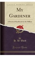 My Gardener: A Practical Handbook for the Million (Classic Reprint)