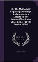 On The Methods Of Acquiring Knowledge. An Introductory Lecture To The Course Of Institutes Of Medicine, For The Session 1838-9
