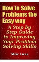 How to Solve Problems the Easy way: A Step by Step Guide to Improving Your Problem Solving Skills