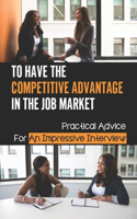 To Have The Competitive Advantage In The Job Market: Practical Advice For An Impressive Interview: Competitive Advantage To The Job Applicant