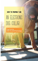 How To Properly Use An Electronic Dog Collar- Dog Training With The Aid Of Technology: E-Collar Training For Pet Dogs