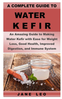 A Complete Guide to Water Kefir: An Amazing Guide to Making Water Kefir with Ease for Weight Loss, Good Health, Improved Digestion and Immune System