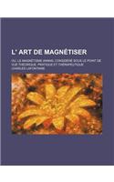 L' Art de Magnetiser; Ou, Le Magnetisme Animal Considere Sous Le Point de Vue Theorique, Pratique Et Therapeutique