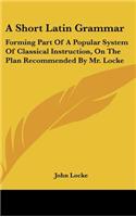 A Short Latin Grammar: Forming Part of a Popular System of Classical Instruction, on the Plan Recommended by Mr. Locke