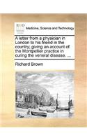 A letter from a physician in London to his friend in the country; giving an account of the Montpellier practice in curing the veneral disease. ...