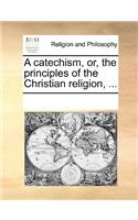 A Catechism, Or, the Principles of the Christian Religion, ...