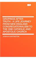 Gropings After Truth: A Life Journey from New England Congregationalism to the One Catholic and Apostolic Church: A Life Journey from New England Congregationalism to the One Catholic and Apostolic Church