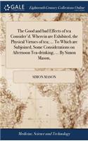 Good and bad Effects of tea Consider'd. Wherein are Exhibited, the Physical Virtues of tea; ... To Which are Subjoined, Some Considerations on Afternoon Tea-drinking, ... By Simon Mason,