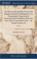 The History of Remarkable Events in the Kingdom of Ireland. Exhibiting the Very Extraordinary Transactions of Wentworth Earl of Strafford; Charles the First; Oliver Cromwell the Great; ... by Thomas Leland, of 2; Volume 2