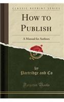 How to Publish: A Manual for Authors (Classic Reprint)