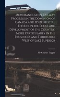 Memorandum on Railway Progress in the Dominion of Canada and Its Beneficial Effect on the Economic Development of the Country, More Particularly in the Provinces and Territories West of Lake Superior [microform]