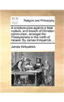 A Scripture-Plea Against a Fatal Rupture, and Breach of Christian Communion, Amongst the Presbyterians in the North of Ireland. by James Kirkpatrick ...