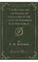 The Battery and the Boiler, or Adventures in the Laying of Submarine Electric Cables (Classic Reprint): (English)
