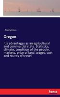 Oregon: It's advantages as an agricultural and commercial state. Statistics, climate, condition of the people, markets, price of land, wages, cost and route