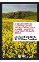 A Course of Six Lectures on the Various Forces of Matter, and Their Relations to Each Other