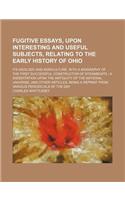 Fugitive Essays, Upon Interesting and Useful Subjects, Relating to the Early History of Ohio; Its Geology and Agriculture, with a Biography of the First Successful Constructor of Steamboats a Dissertation Upon the Antiquity of the Material Universe: (English)