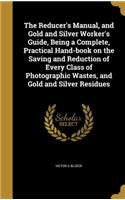 Reducer's Manual, and Gold and Silver Worker's Guide, Being a Complete, Practical Hand-book on the Saving and Reduction of Every Class of Photographic Wastes, and Gold and Silver Residues