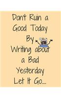 Don't Ruin a Good Today by Writing about a Bad Yesterday Let It Go...: Gratitude Journal Mood Tracker Writing Diary 8 X 10 with 100 Pages for Women, Girls and Teens