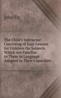 Child's Instructor: Consisting of Easy Lessons for Children On Subjects Which Are Familiar to Them in Language Adapted to Their Capacities