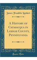 A History of Catasauqua in Lehigh County, Pennsylvania (Classic Reprint)