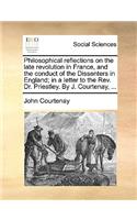 Philosophical Reflections on the Late Revolution in France, and the Conduct of the Dissenters in England; In a Letter to the REV. Dr. Priestley. by J. Courtenay, ...