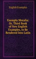 Exempla Moralia: Or, Third Book of New English Examples, to Be Rendered Into Latin