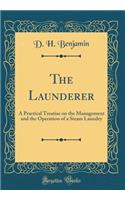 The Launderer: A Practical Treatise on the Management and the Operation of a Steam Laundry (Classic Reprint)