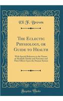 The Eclectic Physiology, or Guide to Health: With Special Reference to the Nature of Alcoholic Drinks and Narcotics and Their Effects Upon the Human System (Classic Reprint)