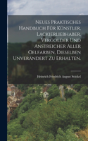 Neues praktisches Handbuch für Künstler, Lackierliebhaber, Vergolder und Anstreicher aller Oelfarben, dieselben unverändert zu erhalten.