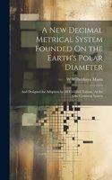 A New Decimal Metrical System Founded On the Earth's Polar Diameter