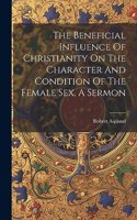 The Beneficial Influence Of Christianity On The Character And Condition Of The Female Sex, A Sermon