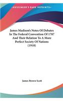 James Madison's Notes Of Debates In The Federal Convention Of 1787 And Their Relation To A More Perfect Society Of Nations (1918)