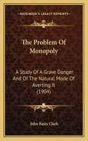 The Problem Of Monopoly: A Study Of A Grave Danger And Of The Natural Mode Of Averting It (1904)
