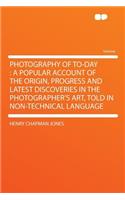 Photography of To-Day: A Popular Account of the Origin, Progress and Latest Discoveries in the Photographer's Art, Told in Non-Technical Language: A Popular Account of the Origin, Progress and Latest Discoveries in the Photographer's Art, Told in Non-Technical Language