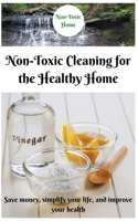 Non-Toxic Cleaning for the Healthy Home: Save Money, Simplify Your Life, and Improve Your Health