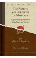 The Reality and Certainty of Medicine: An Address Delivered at the Annual Meeting of the Massachusetts Medical Society, June 17th, 1863 (Classic Reprint): An Address Delivered at the Annual Meeting of the Massachusetts Medical Society, June 17th, 1863 (Classic Reprint)