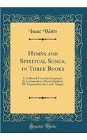 Hymns and Spiritual Songs, in Three Books: I. Collected from the Scriptures; II. Composed on Divine Subjects; III. Prepared for the Lord's Supper (Classic Reprint): I. Collected from the Scriptures; II. Composed on Divine Subjects; III. Prepared for the Lord's Supper (Classic Reprint)