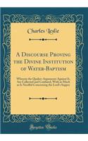 A Discourse Proving the Divine Institution of Water-Baptism: Wherein the Quaker-Arguments Against It, Are Collected and Confuted, with as Much as Is Needful Concerning the Lord's Supper (Classic Reprint)