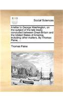 A Letter to George Washington, on the Subject of the Late Treaty Concluded Between Great-Britain and the United States of America, Including Other Matters. by Thomas Paine, ...