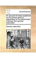 An Account of Losses Sustained by the Powers Given to Subscribers to the Westminster Infirmary. by a Guinea Subscriber.